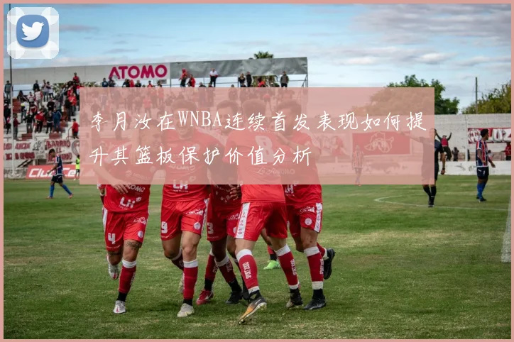 李月汝在WNBA连续首发表现如何提升其篮板保护价值分析