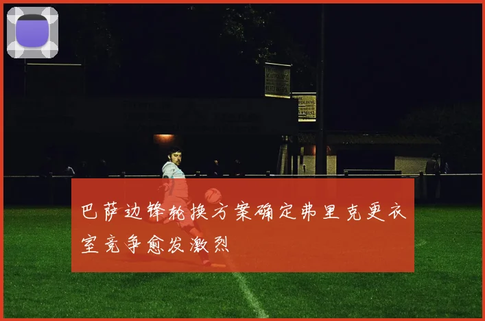 巴萨边锋轮换方案确定弗里克更衣室竞争愈发激烈