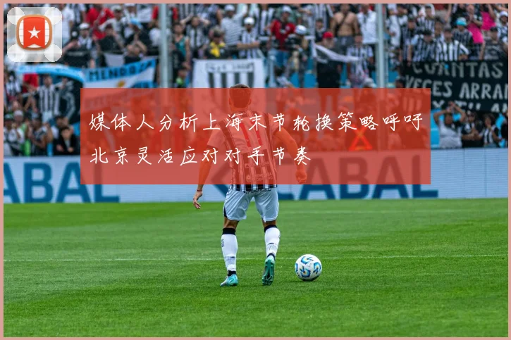 媒体人分析上海末节轮换策略呼吁北京灵活应对对手节奏