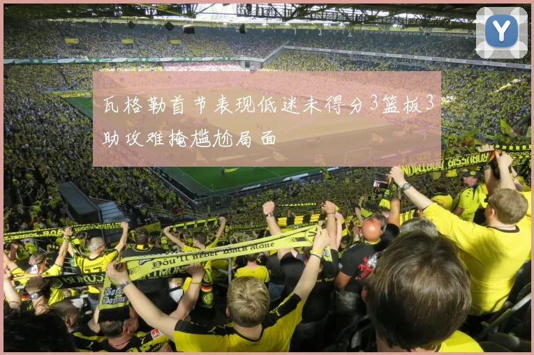 瓦格勒首节表现低迷未得分3篮板3助攻难掩尴尬局面