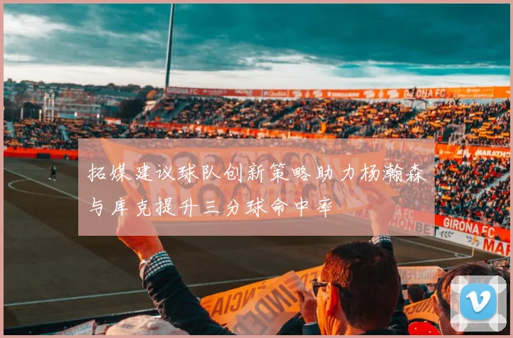 拓媒建议球队创新策略助力杨瀚森与库克提升三分球命中率