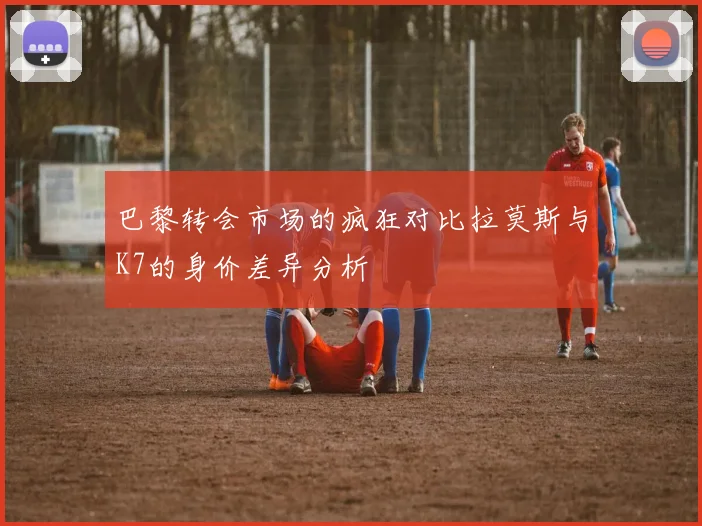 巴黎转会市场的疯狂对比拉莫斯与K7的身价差异分析