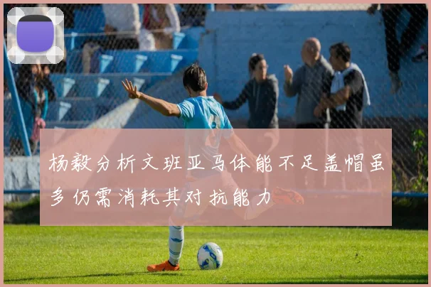 杨毅分析文班亚马体能不足盖帽虽多仍需消耗其对抗能力