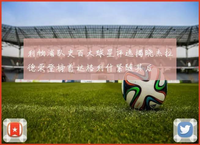 利物浦队史百大球星评选揭晓杰拉德荣登榜首达格利什紧随其后
