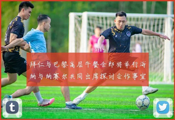 拜仁与巴黎高层午餐会即将举行海纳与纳赛尔共同出席探讨合作事宜