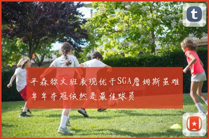 平森称文班表现优于SGA詹姆斯虽难年年夺冠依然是最佳球员