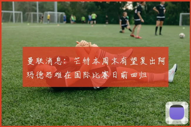 曼联消息：芒特本周末有望复出阿玛德恐难在国际比赛日前回归