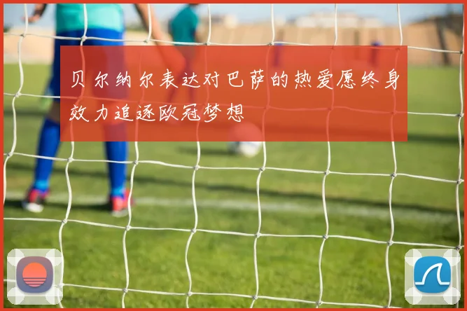贝尔纳尔表达对巴萨的热爱愿终身效力追逐欧冠梦想