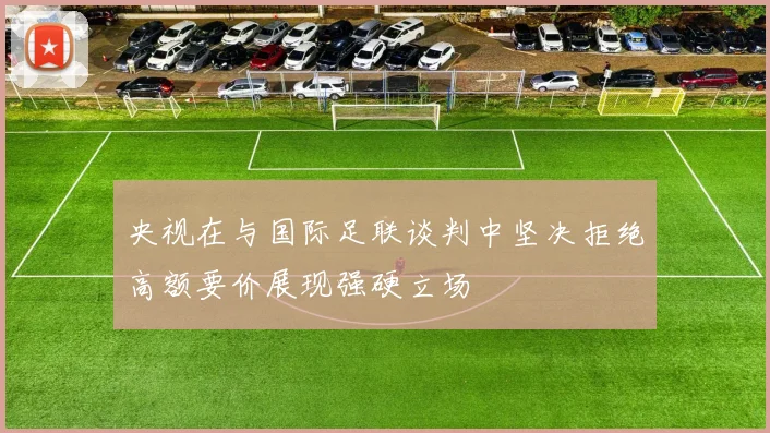 央视在与国际足联谈判中坚决拒绝高额要价展现强硬立场