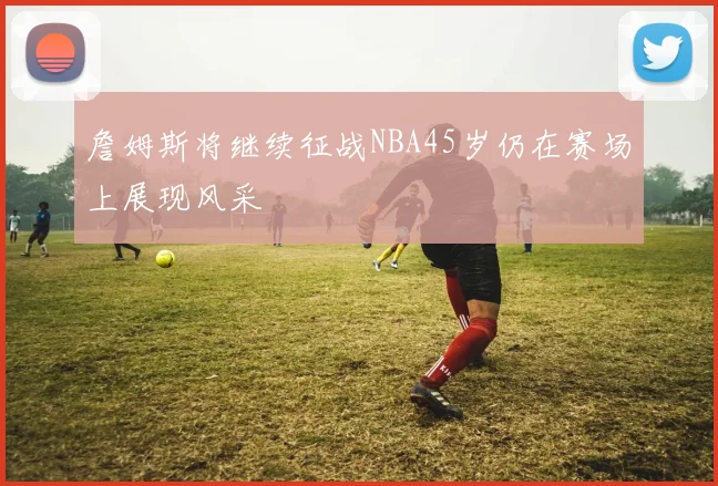 詹姆斯将继续征战NBA45岁仍在赛场上展现风采