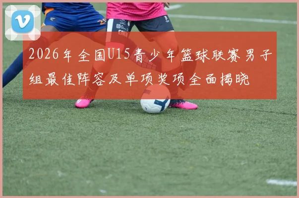 2026年全国U15青少年篮球联赛男子组最佳阵容及单项奖项全面揭晓
