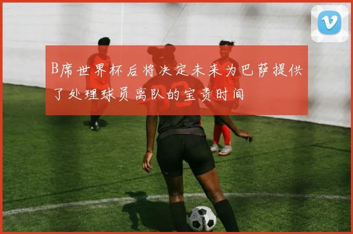 B席世界杯后将决定未来为巴萨提供了处理球员离队的宝贵时间