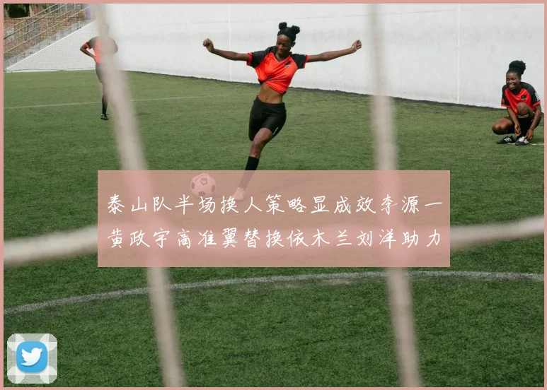 泰山队半场换人策略显成效李源一黄政宇高准翼替换依木兰刘洋助力球队提升战斗力