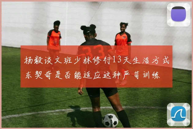 杨毅谈文班少林修行13天生活方式东契奇是否能适应这种严苛训练