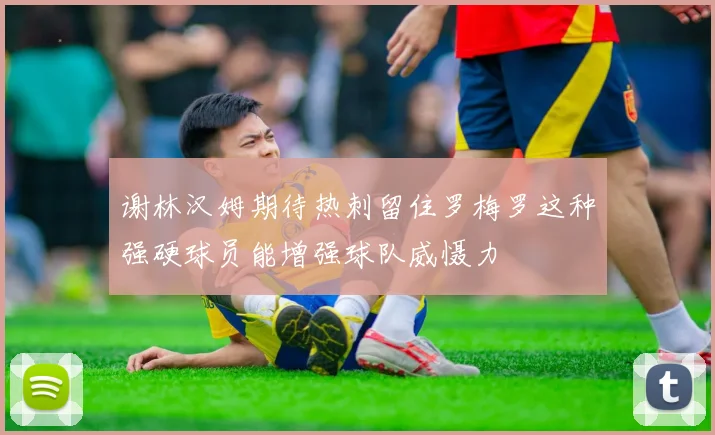 谢林汉姆期待热刺留住罗梅罗这种强硬球员能增强球队威慑力