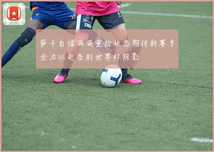 萨卡自信满满重拾状态期待新赛季全力以赴告别世界杯阴影