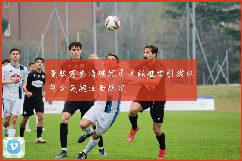 曼联需先清理冗员才能继续引援以符合英超注册规定