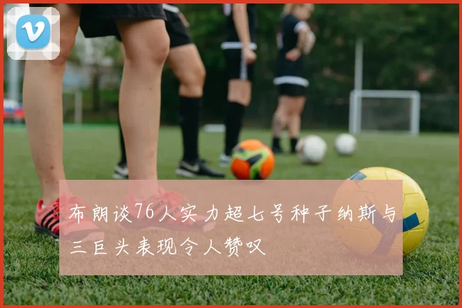 布朗谈76人实力超七号种子纳斯与三巨头表现令人赞叹
