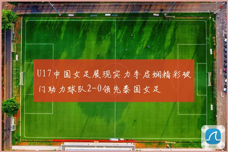 U17中国女足展现实力李启娴精彩破门助力球队2-0领先泰国女足