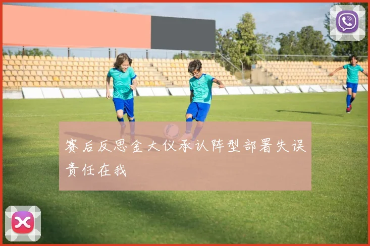 赛后反思金大仪承认阵型部署失误责任在我