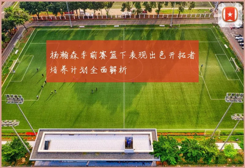 杨瀚森季前赛篮下表现出色开拓者培养计划全面解析