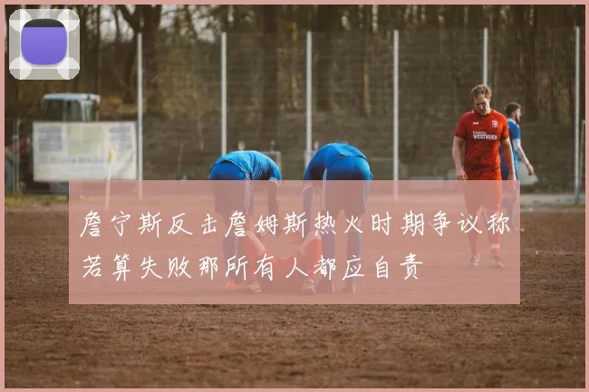 詹宁斯反击詹姆斯热火时期争议称若算失败那所有人都应自责