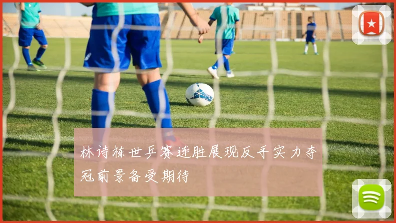 林诗栋世乒赛连胜展现反手实力夺冠前景备受期待