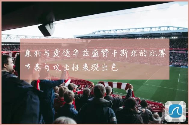 康利与爱德华兹盛赞卡斯尔的比赛节奏与攻击性表现出色